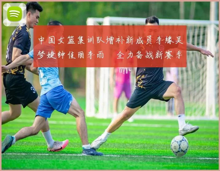 中国女篮集训队增补新成员李缘吴梦婕钟佳丽李雨汧全力备战新赛季