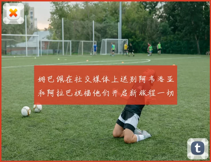 姆巴佩在社交媒体上送别阿韦洛亚和阿拉巴祝福他们开启新旅程一切顺利