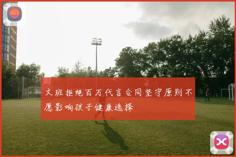文班拒绝百万代言合同坚守原则不愿影响孩子健康选择