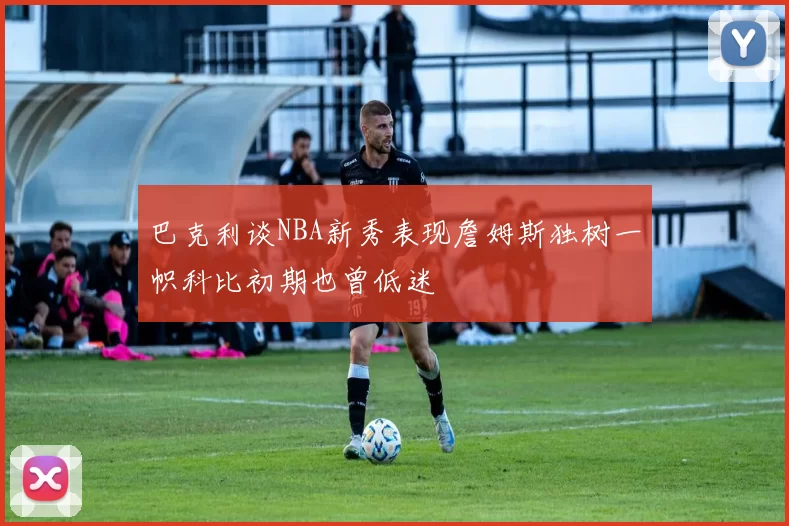 巴克利谈NBA新秀表现詹姆斯独树一帜科比初期也曾低迷